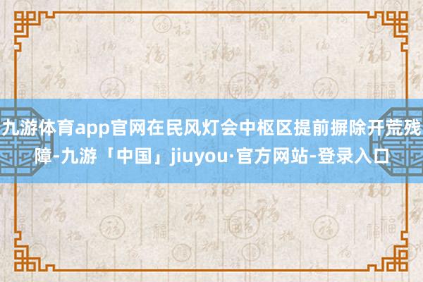 九游体育app官网在民风灯会中枢区提前摒除开荒残障-九游「中国」jiuyou·官方网站-登录入口