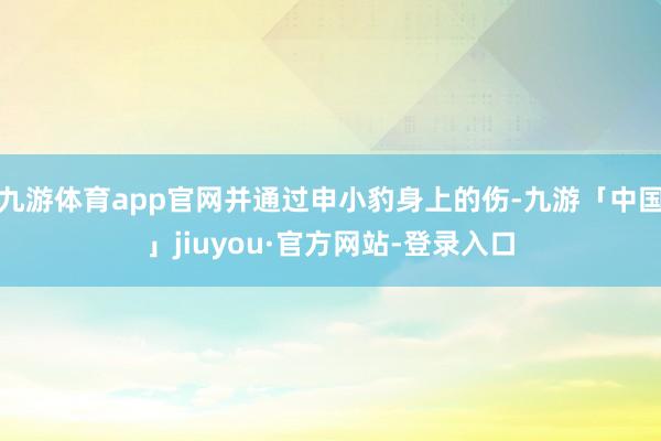 九游体育app官网并通过申小豹身上的伤-九游「中国」jiuyou·官方网站-登录入口