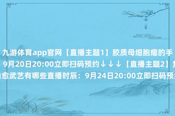 九游体育app官网【直播主题1】胶质母细胞瘤的手术和笼统治愈直播时辰：9月20日20:00立即扫码预约↓↓↓【直播主题2】复发胶质母细胞瘤的治愈武艺有哪些直播时辰：9月24日20:00立即扫码预约↓↓↓【直播主题3】胶质瘤的假性发挥和治愈想法直播时辰：9月28日20:00立即扫码预约↓↓↓【直播主题4】初级别胶质瘤的放化疗时机直播时辰：10月9日20:00立即扫码预约↓↓↓-九游「中国」jiuyo
