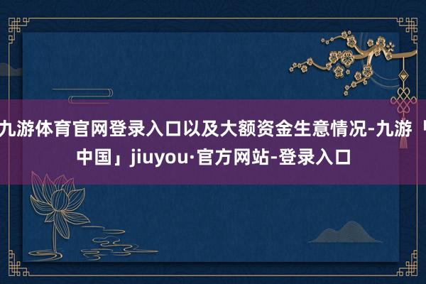 九游体育官网登录入口以及大额资金生意情况-九游「中国」jiuyou·官方网站-登录入口