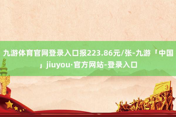 九游体育官网登录入口报223.86元/张-九游「中国」jiuyou·官方网站-登录入口