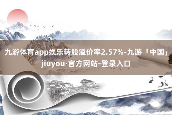 九游体育app娱乐转股溢价率2.57%-九游「中国」jiuyou·官方网站-登录入口