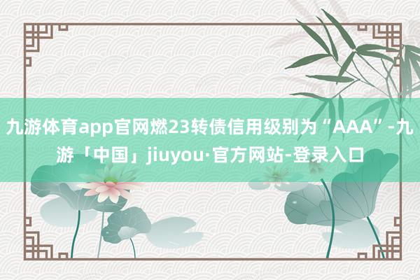 九游体育app官网燃23转债信用级别为“AAA”-九游「中国」jiuyou·官方网站-登录入口