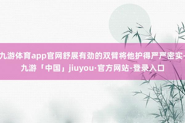九游体育app官网舒展有劲的双臂将他护得严严密实-九游「中国」jiuyou·官方网站-登录入口