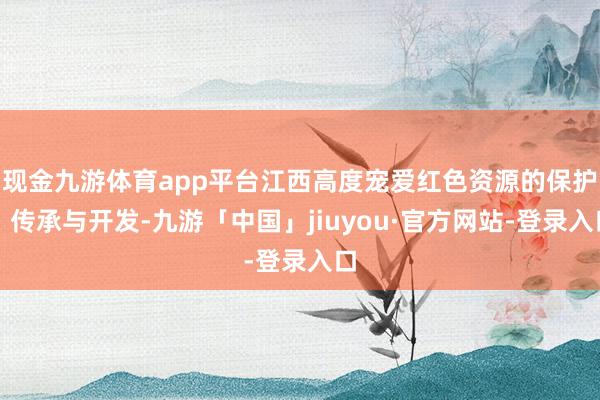 现金九游体育app平台江西高度宠爱红色资源的保护、传承与开发-九游「中国」jiuyou·官方网站-登录入口