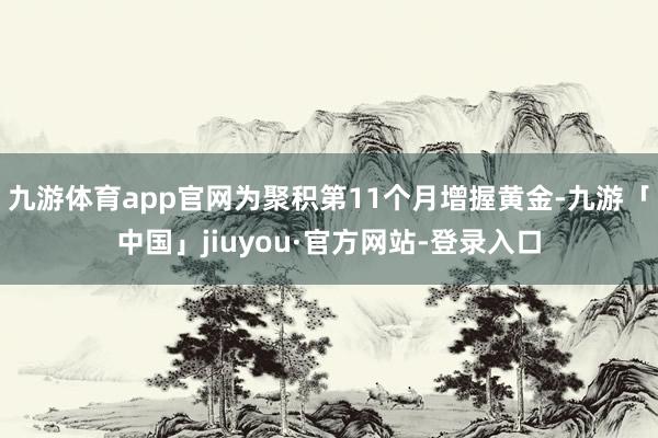 九游体育app官网为聚积第11个月增握黄金-九游「中国」jiuyou·官方网站-登录入口
