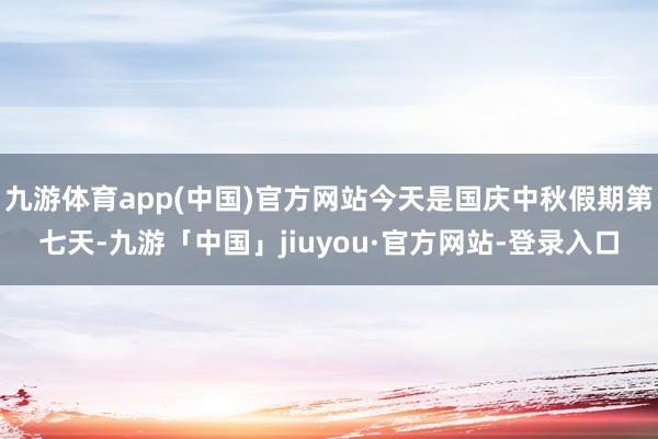 九游体育app(中国)官方网站今天是国庆中秋假期第七天-九游「中国」jiuyou·官方网站-登录入口