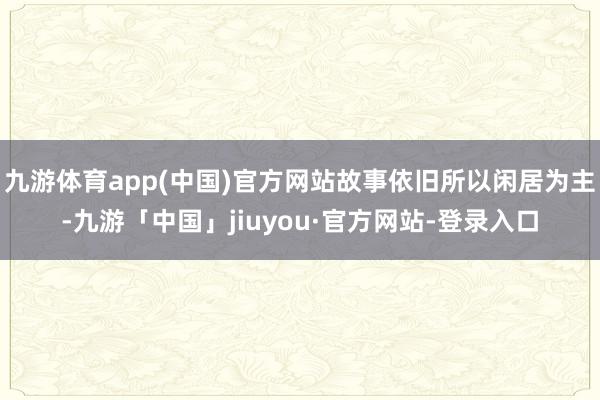 九游体育app(中国)官方网站故事依旧所以闲居为主-九游「中国」jiuyou·官方网站-登录入口