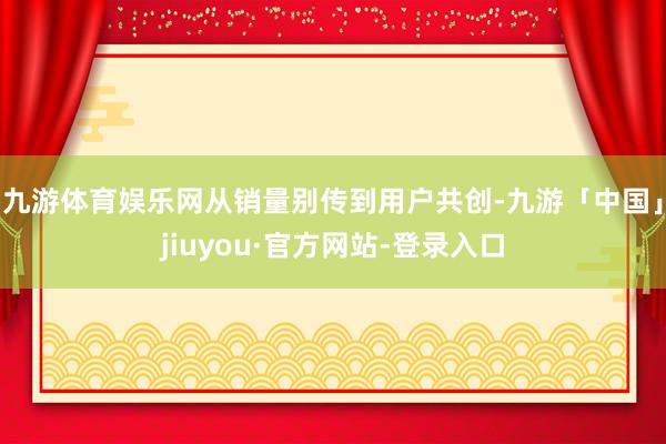 九游体育娱乐网从销量别传到用户共创-九游「中国」jiuyou·官方网站-登录入口