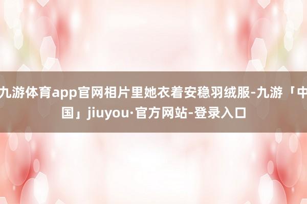 九游体育app官网相片里她衣着安稳羽绒服-九游「中国」jiuyou·官方网站-登录入口