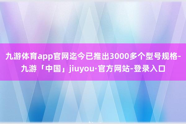 九游体育app官网迄今已推出3000多个型号规格-九游「中国」jiuyou·官方网站-登录入口
