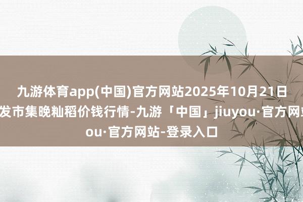 九游体育app(中国)官方网站2025年10月21日世界主要批发市集晚籼稻价钱行情-九游「中国」jiuyou·官方网站-登录入口