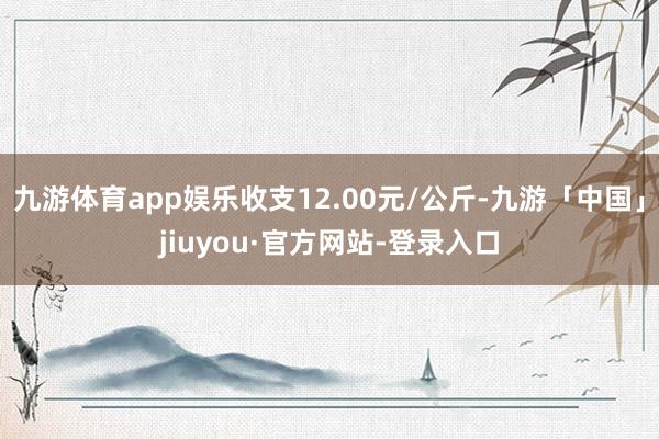九游体育app娱乐收支12.00元/公斤-九游「中国」jiuyou·官方网站-登录入口