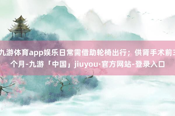 九游体育app娱乐日常需借助轮椅出行;供肾手术前3个月-九游「中国」jiuyou·官方网站-登录入口