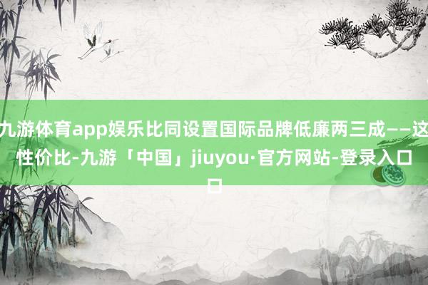 九游体育app娱乐比同设置国际品牌低廉两三成——这性价比-九游「中国」jiuyou·官方网站-登录入口