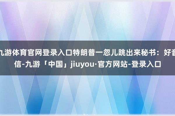 九游体育官网登录入口特朗普一忽儿跳出来秘书：好音信-九游「中国」jiuyou·官方网站-登录入口