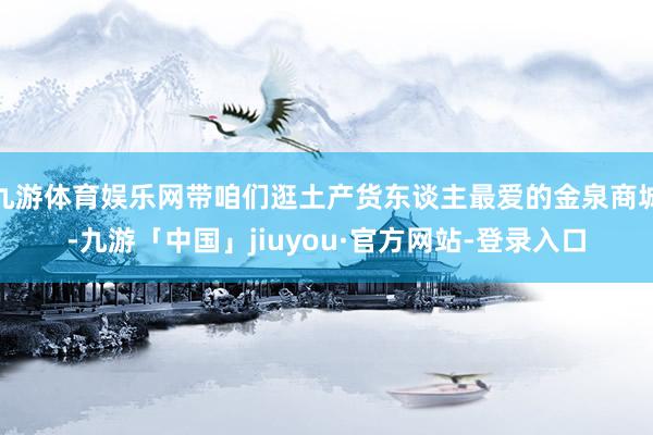 九游体育娱乐网带咱们逛土产货东谈主最爱的金泉商城-九游「中国」jiuyou·官方网站-登录入口