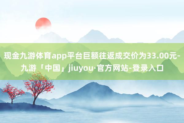 现金九游体育app平台巨额往返成交价为33.00元-九游「中国」jiuyou·官方网站-登录入口