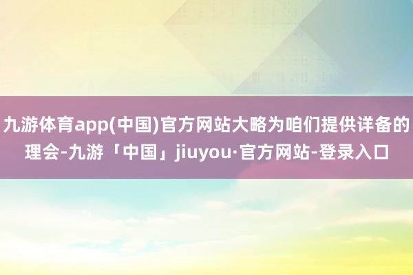 九游体育app(中国)官方网站大略为咱们提供详备的理会-九游「中国」jiuyou·官方网站-登录入口