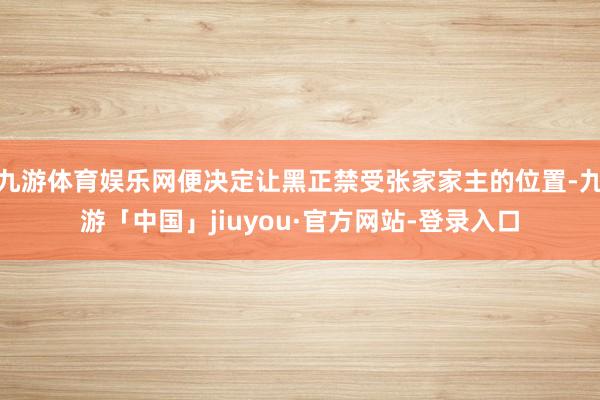 九游体育娱乐网便决定让黑正禁受张家家主的位置-九游「中国」jiuyou·官方网站-登录入口