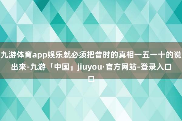 九游体育app娱乐就必须把昔时的真相一五一十的说出来-九游「中国」jiuyou·官方网站-登录入口