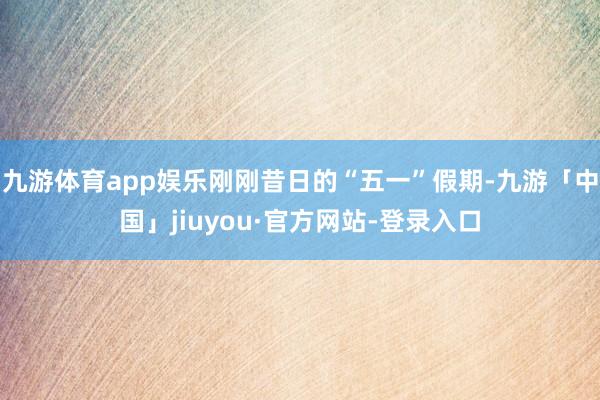 九游体育app娱乐刚刚昔日的“五一”假期-九游「中国」jiuyou·官方网站-登录入口