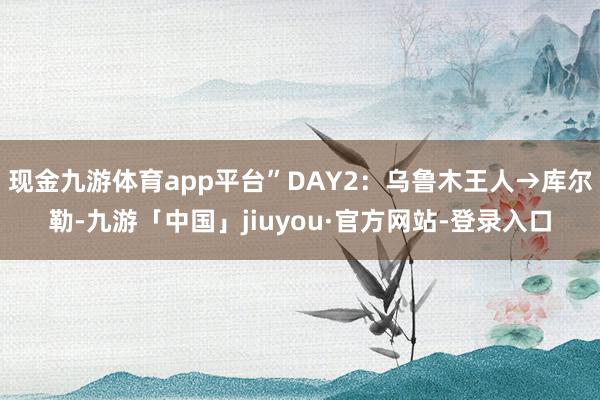 现金九游体育app平台”DAY2：乌鲁木王人→库尔勒-九游「中国」jiuyou·官方网站-登录入口