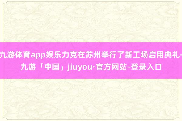 九游体育app娱乐力克在苏州举行了新工场启用典礼-九游「中国」jiuyou·官方网站-登录入口