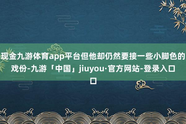 现金九游体育app平台但他却仍然要接一些小脚色的戏份-九游「中国」jiuyou·官方网站-登录入口
