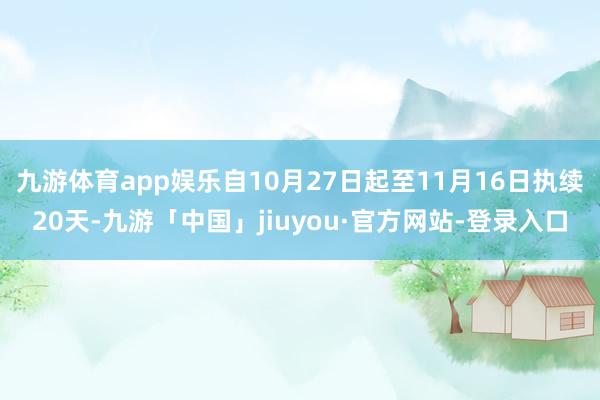 九游体育app娱乐自10月27日起至11月16日执续20天-九游「中国」jiuyou·官方网站-登录入口