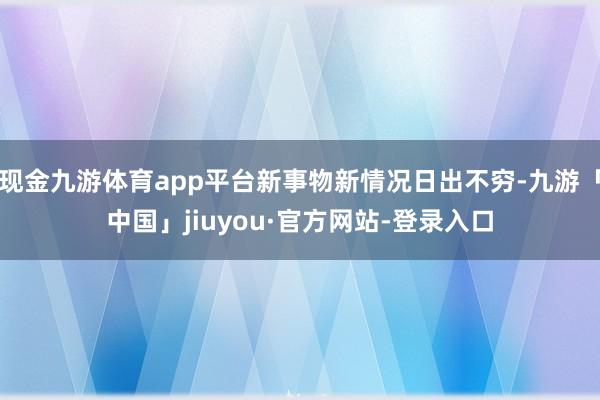 现金九游体育app平台新事物新情况日出不穷-九游「中国」jiuyou·官方网站-登录入口