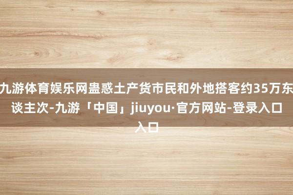 九游体育娱乐网蛊惑土产货市民和外地搭客约35万东谈主次-九游「中国」jiuyou·官方网站-登录入口