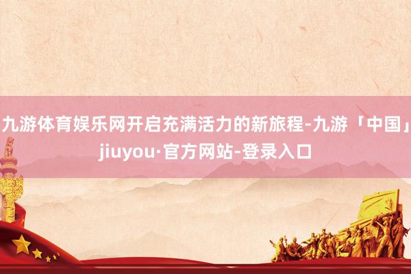 九游体育娱乐网开启充满活力的新旅程-九游「中国」jiuyou·官方网站-登录入口