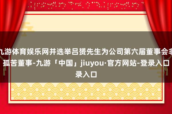 九游体育娱乐网并选举吕赟先生为公司第六届董事会非孤苦董事-九游「中国」jiuyou·官方网站-登录入口