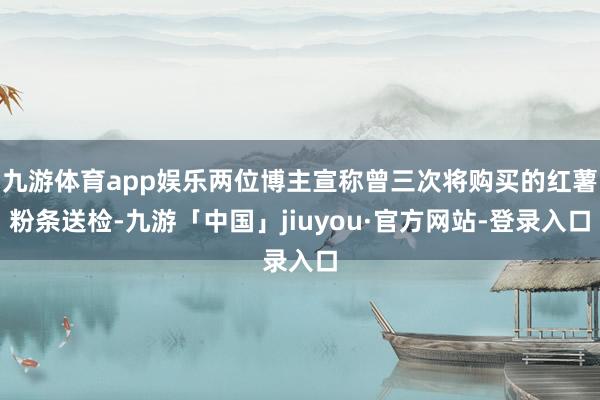 九游体育app娱乐两位博主宣称曾三次将购买的红薯粉条送检-九游「中国」jiuyou·官方网站-登录入口