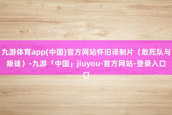 九游体育app(中国)官方网站怀旧译制片（敢死队与叛徒）-九游「中国」jiuyou·官方网站-登录入口