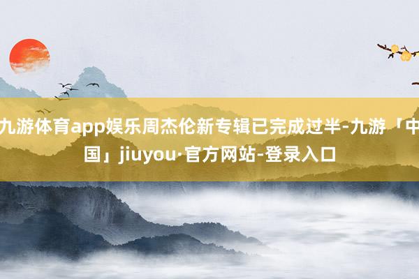 九游体育app娱乐周杰伦新专辑已完成过半-九游「中国」jiuyou·官方网站-登录入口