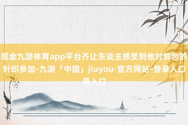 现金九游体育app平台齐让东谈主感受到他对脚色的针织参加-九游「中国」jiuyou·官方网站-登录入口