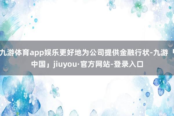 九游体育app娱乐更好地为公司提供金融行状-九游「中国」jiuyou·官方网站-登录入口