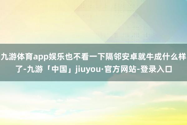 九游体育app娱乐也不看一下隔邻安卓就牛成什么样了-九游「中国」jiuyou·官方网站-登录入口