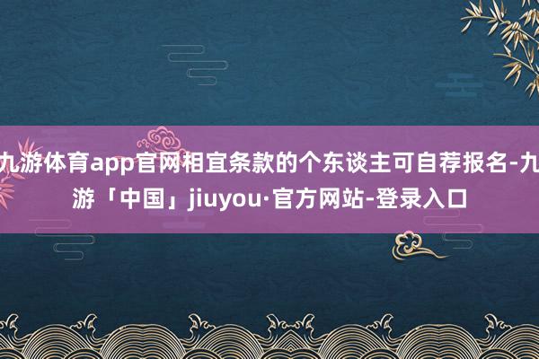 九游体育app官网相宜条款的个东谈主可自荐报名-九游「中国」jiuyou·官方网站-登录入口