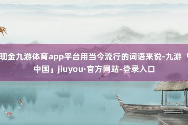 现金九游体育app平台用当今流行的词语来说-九游「中国」jiuyou·官方网站-登录入口
