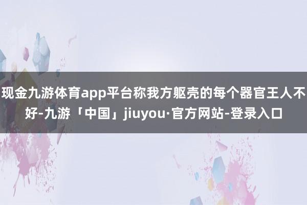 现金九游体育app平台称我方躯壳的每个器官王人不好-九游「中国」jiuyou·官方网站-登录入口