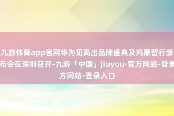 九游体育app官网华为见高出品牌盛典及鸿蒙智行新品发布会在深圳召开-九游「中国」jiuyou·官方网站-登录入口
