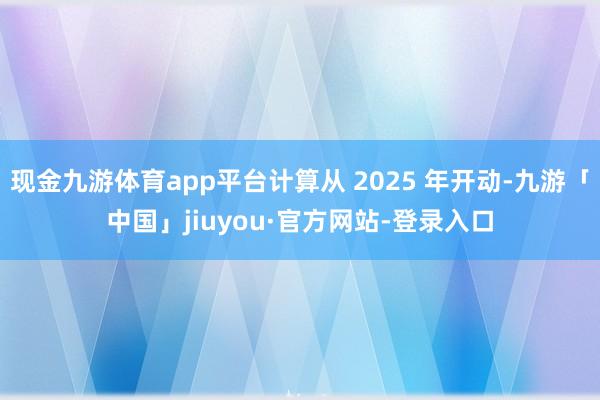 现金九游体育app平台计算从 2025 年开动-九游「中国」jiuyou·官方网站-登录入口