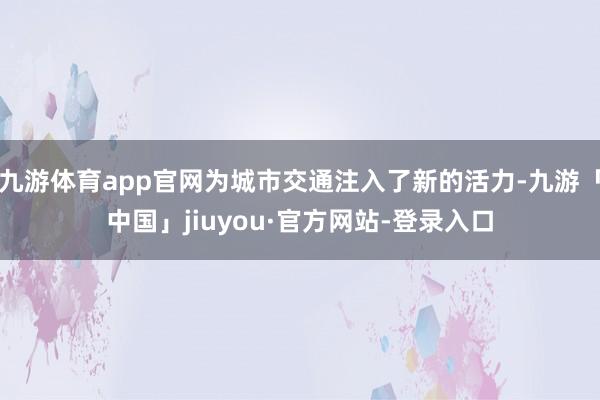 九游体育app官网为城市交通注入了新的活力-九游「中国」jiuyou·官方网站-登录入口