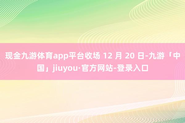 现金九游体育app平台收场 12 月 20 日-九游「中国」jiuyou·官方网站-登录入口