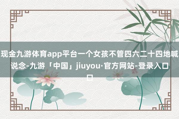 现金九游体育app平台一个女孩不管四六二十四地喊说念-九游「中国」jiuyou·官方网站-登录入口