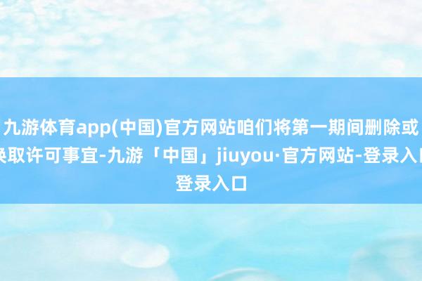 九游体育app(中国)官方网站咱们将第一期间删除或换取许可事宜-九游「中国」jiuyou·官方网站-登录入口