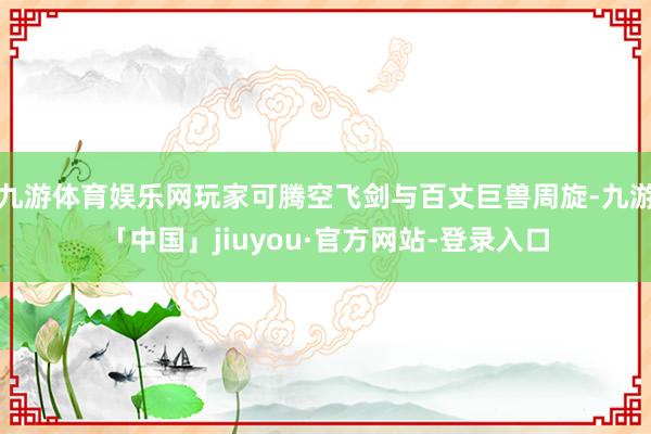 九游体育娱乐网玩家可腾空飞剑与百丈巨兽周旋-九游「中国」jiuyou·官方网站-登录入口